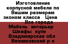 Изготовление корпусной мебели по Вашим размерам,эконом класса › Цена ­ 8 000 - Все города Мебель, интерьер » Шкафы, купе   . Владимирская обл.,Вязниковский р-н